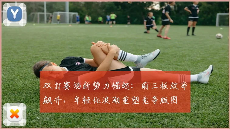 双打赛场新势力崛起：前三板效率飙升，年轻化浪潮重塑竞争版图