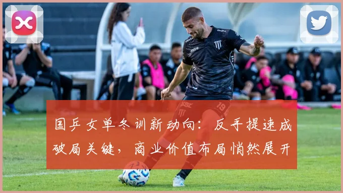 国乒女单冬训新动向：反手提速成破局关键，商业价值布局悄然展开