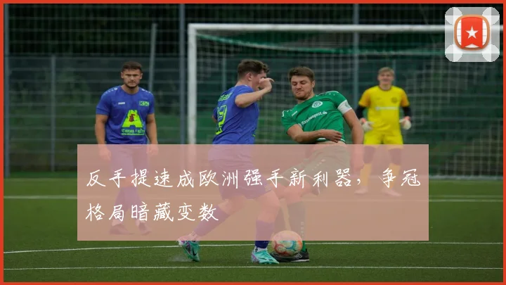 反手提速成欧洲强手新利器，争冠格局暗藏变数