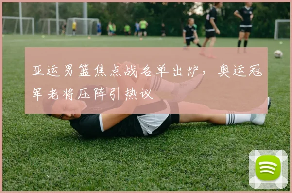 亚运男篮焦点战名单出炉，奥运冠军老将压阵引热议