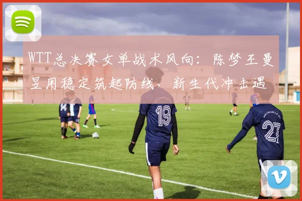WTT总决赛女单战术风向：陈梦王曼昱用稳定筑起防线，新生代冲击遇瓶颈