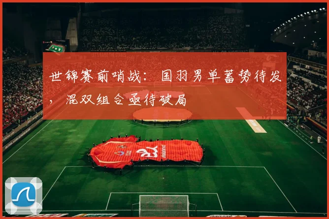 世锦赛前哨战：国羽男单蓄势待发，混双组合亟待破局