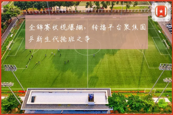 全锦赛收视爆棚，转播平台聚焦国乒新生代抢班之争