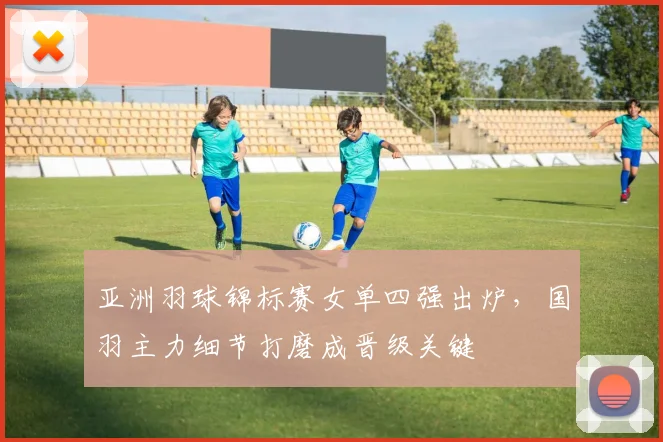 亚洲羽球锦标赛女单四强出炉，国羽主力细节打磨成晋级关键