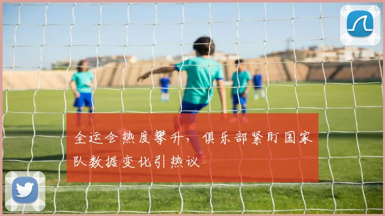 全运会热度攀升，俱乐部紧盯国家队数据变化引热议