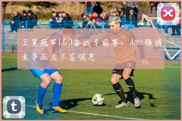 卫冕冠军LGD备战季前赛，Ame强调竞争压力不容喘息