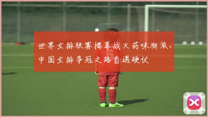 世界女排联赛揭幕战火药味渐浓，中国女排争冠之路首遇硬仗