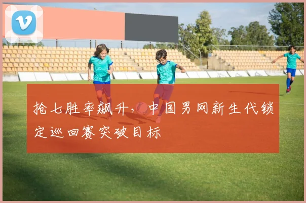 抢七胜率飙升，中国男网新生代锁定巡回赛突破目标