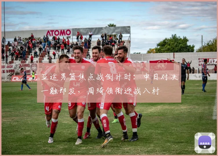 亚运男篮焦点战倒计时：中日对决一触即发，周琦领衔迎战八村塁