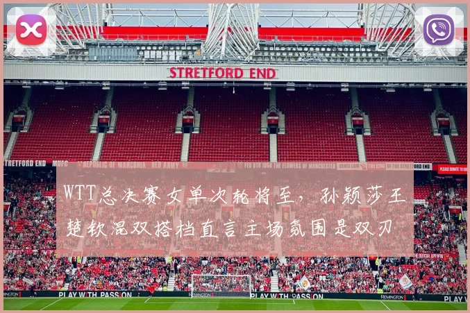 WTT总决赛女单次轮将至，孙颖莎王楚钦混双搭档直言主场氛围是双刃剑