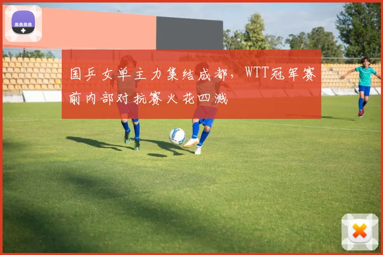 国乒女单主力集结成都，WTT冠军赛前内部对抗赛火花四溅