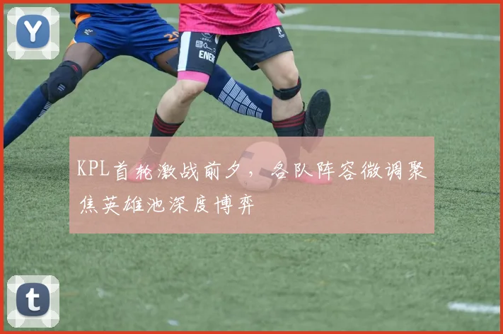 KPL首轮激战前夕，各队阵容微调聚焦英雄池深度博弈