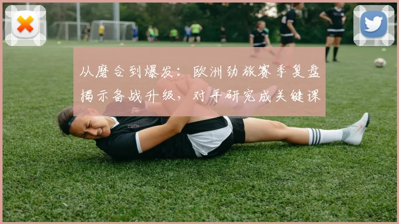 从磨合到爆发：欧洲劲旅赛季复盘揭示备战升级，对手研究成关键课题