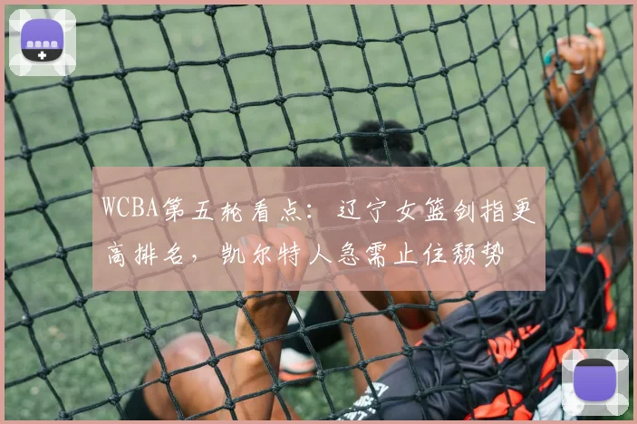 WCBA第五轮看点：辽宁女篮剑指更高排名，凯尔特人急需止住颓势