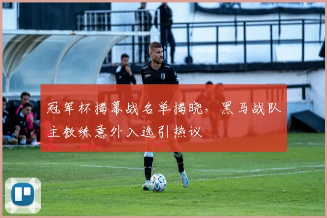 冠军杯揭幕战名单揭晓，黑马战队主教练意外入选引热议