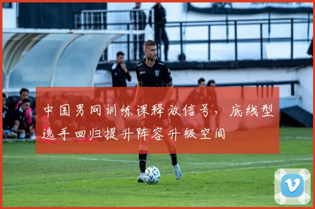 中国男网训练课释放信号，底线型选手回归提升阵容升级空间