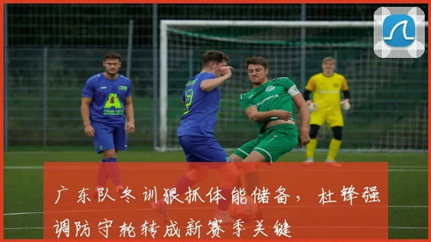广东队冬训狠抓体能储备，杜锋强调防守轮转成新赛季关键