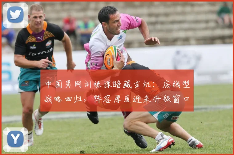 中国男网训练课暗藏玄机：底线型战略回归，阵容厚度迎来升级窗口