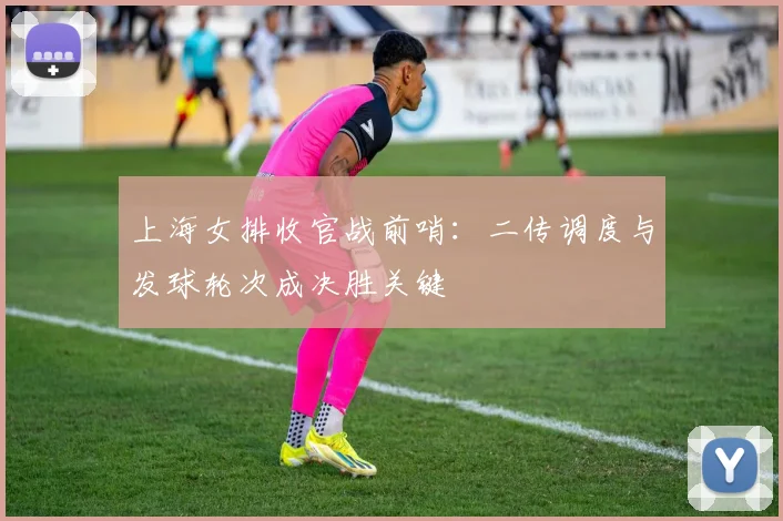 上海女排收官战前哨：二传调度与发球轮次成决胜关键