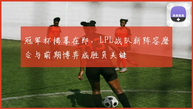 冠军杯揭幕在即，LPL战队新阵容磨合与前期博弈成胜负关键
