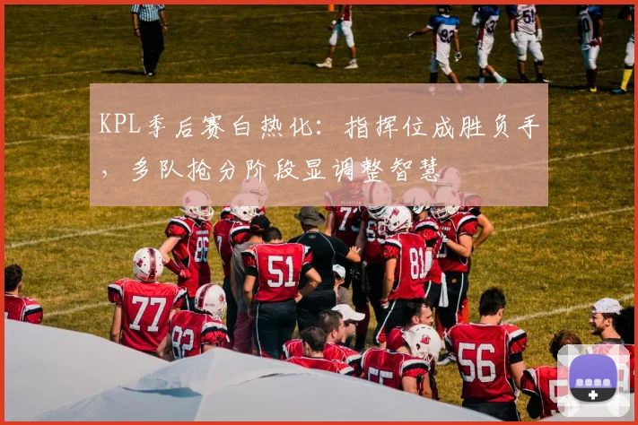 KPL季后赛白热化：指挥位成胜负手，多队抢分阶段显调整智慧