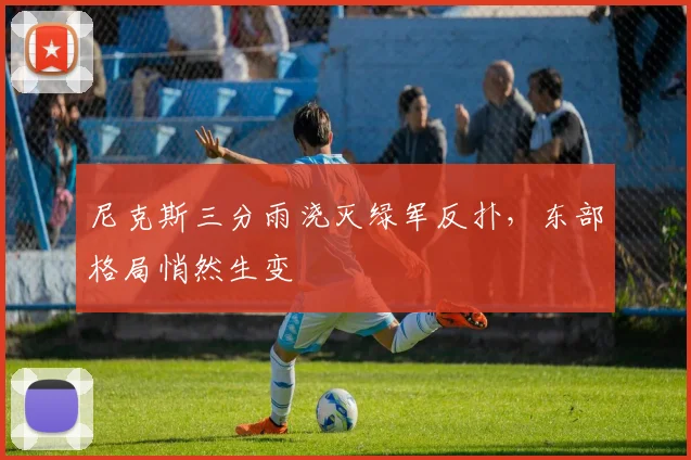 尼克斯三分雨浇灭绿军反扑，东部格局悄然生变