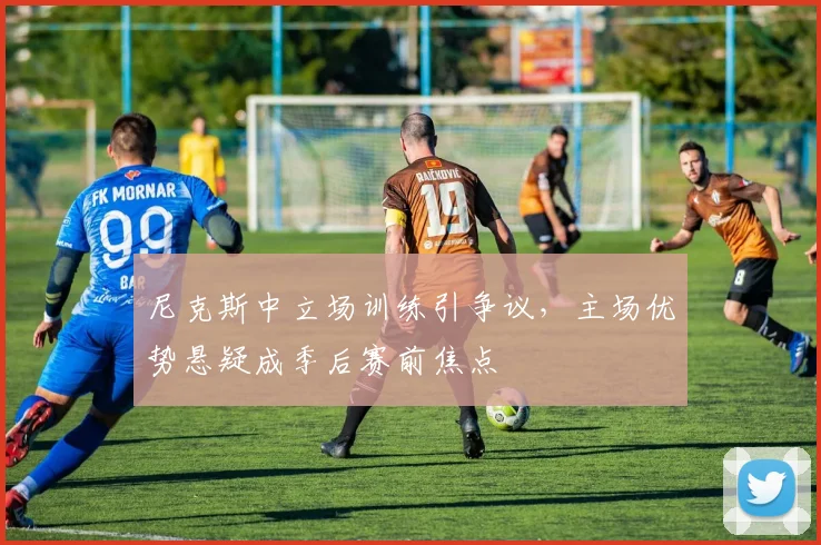 尼克斯中立场训练引争议，主场优势悬疑成季后赛前焦点