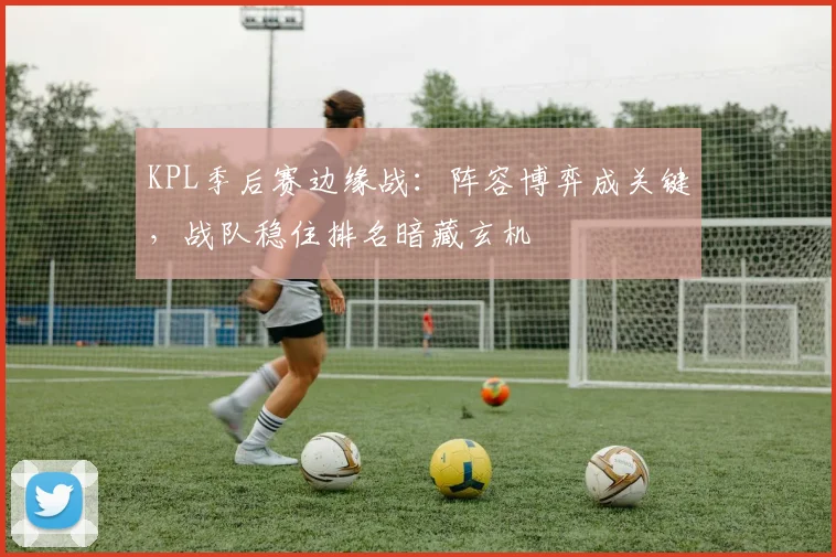 KPL季后赛边缘战：阵容博弈成关键，战队稳住排名暗藏玄机