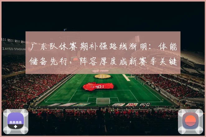 广东队休赛期补强路线渐明：体能储备先行，阵容厚度成新赛季关键