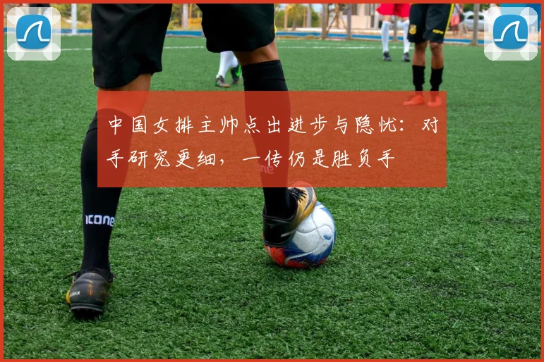 中国女排主帅点出进步与隐忧：对手研究更细，一传仍是胜负手