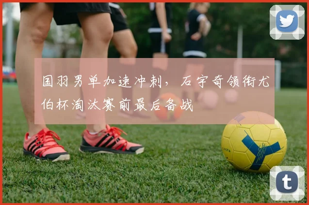 国羽男单加速冲刺，石宇奇领衔尤伯杯淘汰赛前最后备战