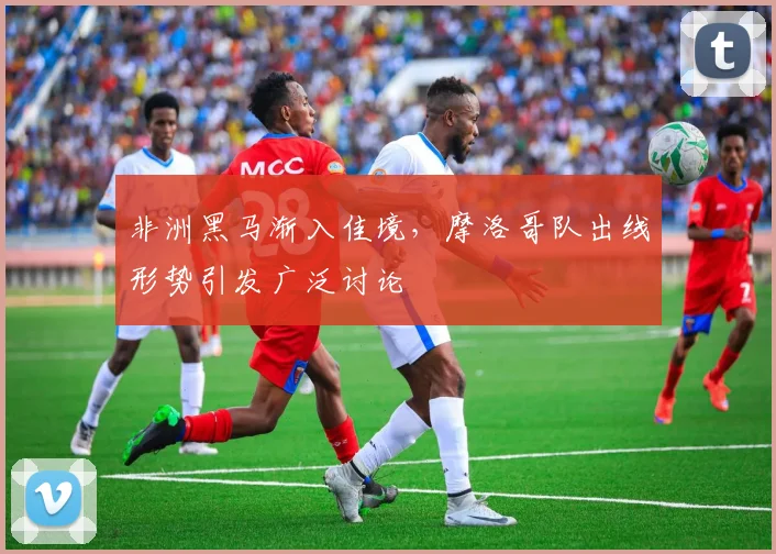 非洲黑马渐入佳境，摩洛哥队出线形势引发广泛讨论