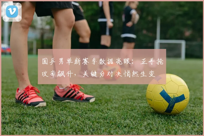 国乒男单新赛季数据亮眼：正手抢攻率飙升，关键分对决悄然生变