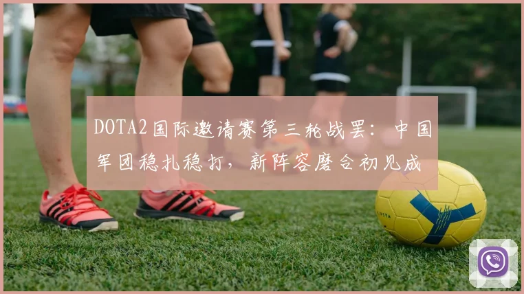 DOTA2国际邀请赛第三轮战罢：中国军团稳扎稳打，新阵容磨合初见成效