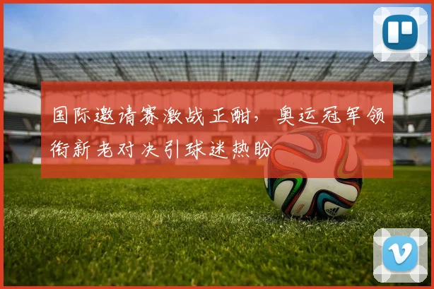 国际邀请赛激战正酣，奥运冠军领衔新老对决引球迷热盼