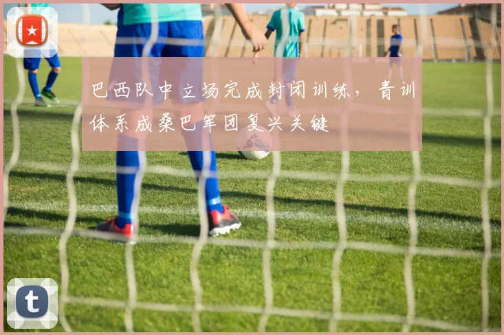 巴西队中立场完成封闭训练，青训体系成桑巴军团复兴关键
