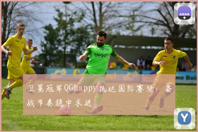 卫冕冠军QGhappy抵达国际赛场，备战节奏稳中求进