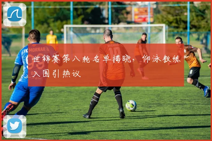 世锦赛第八轮名单揭晓，仰泳教练入围引热议