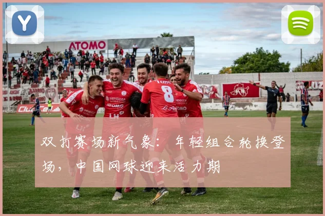 双打赛场新气象：年轻组合轮换登场，中国网球迎来活力期