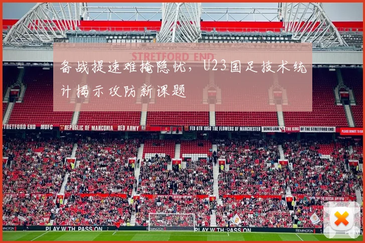 备战提速难掩隐忧，U23国足技术统计揭示攻防新课题