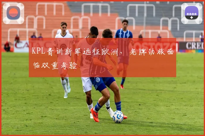 KPL青训新军远征欧洲，老牌劲旅面临双重考验