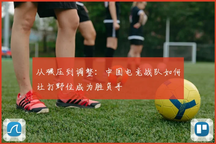 从碾压到调整：中国电竞战队如何让打野位成为胜负手
