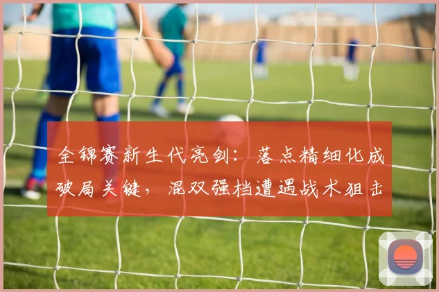 全锦赛新生代亮剑：落点精细化成破局关键，混双强档遭遇战术狙击