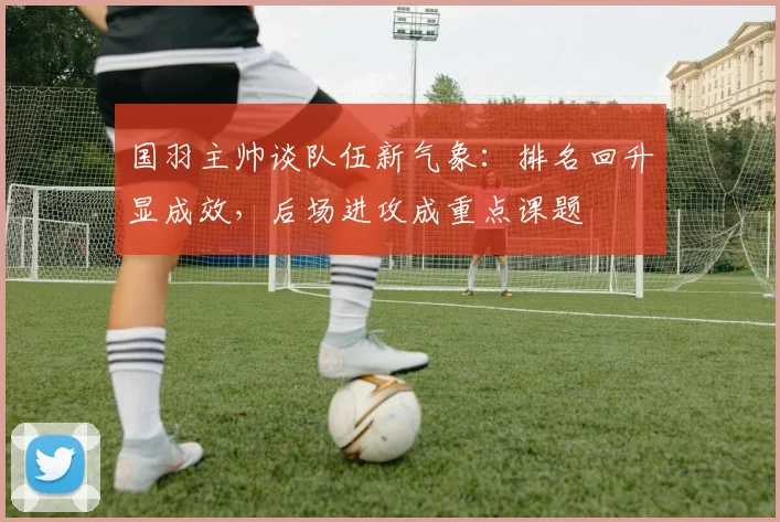 国羽主帅谈队伍新气象：排名回升显成效，后场进攻成重点课题