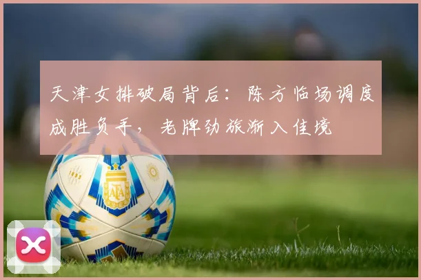 天津女排破局背后：陈方临场调度成胜负手，老牌劲旅渐入佳境