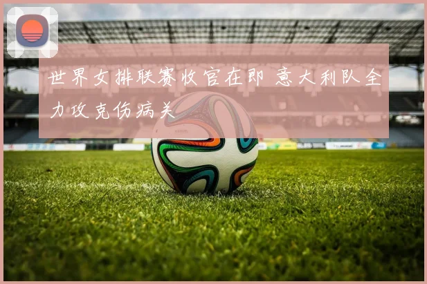 世界女排联赛收官在即 意大利队全力攻克伤病关