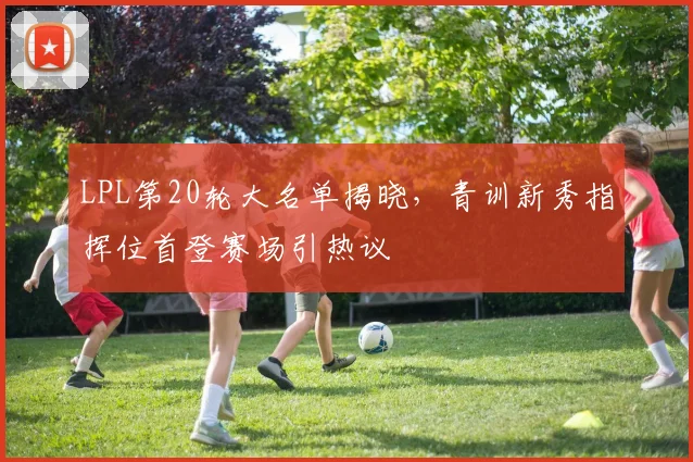 LPL第20轮大名单揭晓，青训新秀指挥位首登赛场引热议