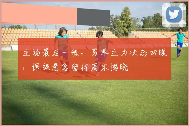 主场最后一练，男单主力状态回暖，保级悬念留待周末揭晓