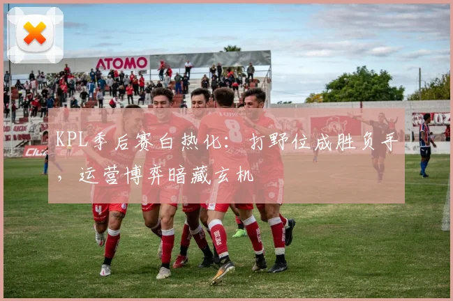 KPL季后赛白热化：打野位成胜负手，运营博弈暗藏玄机