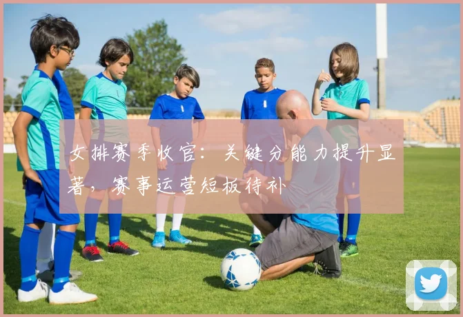 女排赛季收官：关键分能力提升显著，赛事运营短板待补